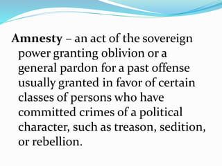 Amnesty – an act of the sovereign
power granting oblivion or a
general pardon for a past offense
usually granted in favor of certain
classes of persons who have
committed crimes of a political
character, such as treason, sedition,
or rebellion.
 