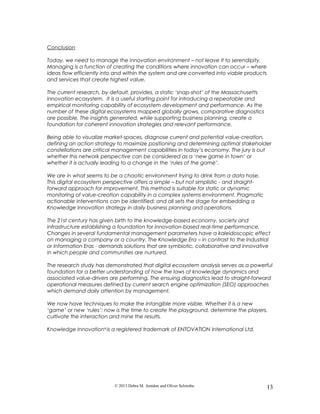 Conclusion
Today, we need to manage the innovation environment – not leave it to serendipity.
Managing is a function of creating the conditions where innovation can occur – where
ideas flow efficiently into and within the system and are converted into viable products
and services that create highest value.
The current research, by default, provides, a static ‘snap-shot’ of the Massachusetts
innovation ecosystem. It is a useful starting point for introducing a repeatable and
empirical monitoring capability of ecosystem development and performance. As the
number of these digital ecosystems mapped globally grows, comparative diagnostics
are possible. The insights generated, while supporting business planning, create a
foundation for coherent innovation strategies and relevant performance.
Being able to visualize market-spaces, diagnose current and potential value-creation,
defining an action strategy to maximize positioning and determining optimal stakeholder
constellations are critical management capabilities in today’s economy. The jury is out
whether this network perspective can be considered as a ‘new game in town’ or
whether it is actually leading to a change in the ‘rules of the game’.
We are in what seems to be a chaotic environment trying to drink from a data hose.
This digital ecosystem perspective offers a simple – but not simplistic - and straight-
forward approach for improvement. This method is suitable for static or dynamic
monitoring of value-creation capability in a complex systems environment. Pragmatic
actionable interventions can be identified; and all sets the stage for embedding a
Knowledge Innovation strategy in daily business planning and operations.
The 21st century has given birth to the knowledge-based economy, society and
infrastructure establishing a foundation for innovation-based real-time performance.
Changes in several fundamental management parameters have a kaleidoscopic effect
on managing a company or a country. The Knowledge Era – in contrast to the Industrial
or Information Eras - demands solutions that are symbiotic, collaborative and innovative
in which people and communities are nurtured.
The research study has demonstrated that digital ecosystem analysis serves as a powerful
foundation for a better understanding of how the laws of knowledge dynamics and
associated value-drivers are performing. The ensuing diagnostics lead to straight-forward
operational measures defined by current search engine optimization (SEO) approaches
which demand daily attention by management.
We now have techniques to make the intangible more visible. Whether it is a new
‘game’ or new ‘rules’: now is the time to create the playground, determine the players,
cultivate the interaction and mine the results.
Knowledge Innovation®
is a registered trademark of ENTOVATION International Ltd.
© 2013 Debra M. Amidon and Oliver Schwabe. 13
 