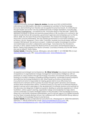 A global innovation strategist, Debra M. Amidon, founder and CEO of ENTOVATION
International Ltd [Wilmington, MA USA], is considered an architect of the Knowledge
Economy demonstrating how theories can be applied for practical results. An international
thought leader and author; she has published 8 books in foreign translations, including The
Innovation Superhighway – acclaimed as the “Innovation Book of the Decade”. Debra has
delivered hundreds of articles and keynote presentations in 38 countries on 6 continents. Her
clients include Fortune 50 companies, government agencies and enterprises such as the EU,
OECD, IADB, UN, the Asian Productivity Organization, the Arabian Knowledge Economy
Association and The World Bank. She has advised governments on innovation strategy, such
as France, the UK, Singapore, China, India, Colombia, Australia and Saudi Arabia. With her
notable E100 Network, her seminal concepts – intellectual capital, knowledge innovation,
and stakeholder innovation collaborative advantage - have become the standard-to-
emulate. In 2012, Debra hosted the World Summit on Innovation and Entrepreneurship in
Boston. Debra holds degrees from Boston University, Columbia University and the MIT where
she was an Alfred P. Sloan Fellow.
Contact details: 2 Reading Avenue, Wilmington, MA USA 01887, T: +01-978-988-7995, E-mail:
debra@entovation.com, URL: www.entovation.com, www.inthekzone.com.
As experienced strategist and entrepreneur, Dr. Oliver Schwabe has enjoyed several decades
of experience in organizational change management and business intelligence with an
emphasis on value creation through technology innovation and network-centric principles.
Drawing on his skills in bringing compelling strategy blueprints, sustainable business blueprints
and effective technology blueprints to life, Oliver heads up Eurofocus International
Consultants Ltd which is responsible for helping global clients move effectively from
hierarchical to network centric business structures through system dynamics and network
analysis driven transformation efforts. Currently Eurofocus is focused on its Network Predictor
research venture which specializes in the development of software solutions and methods for
the discovery and diagnosis of digital ecosystems. Building on extensive experience in virtual
facilitation, online support, learning, organization design and leadership he helps clients
nurture sustainably successful strategies based on the principles of the knowledge economy.
Oliver has a doctorate in Business Administration and is a faculty adjunct to Capella University
and the Open University Business School. He is affiliated with the ENTOVATION Group Alliance
as the Fellow for Knowledge Products and Services.
Contact details: Eurofocus International Consultants Ltd., Wassergasse14, 55234 Wendelsheim,
Germany; T: +49 (0) 6734 916776; E-mail: Oliver.schwabe@euro-focus.com; URL:
http://www.networkpredictor.com; http://de.linkedin.com/in/oliverschwabe
© 2013 Debra M. Amidon and Oliver Schwabe. 14
 