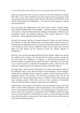 2
1) The context of the choice of Brazil as host country for the 2014 FIFA World Cup
Brazil was announced by Fifa as the host country for the 2014 World Cup in October
30th, 2007, in news rather celebrated at that point. Brazil lived the second term of the
Lula administration (who stayed in office between 2003-2006 and 2007-2010), of the
Workers Party (Partido dos Trabalhadores – PT), and lived a good situation in internal
and external policies.
This was because the administration of the former factory worker of humble origins
who reached the highest Office of the Republic – and became famous, in the backstage
of the power, as the best Human Resources Manager of Esplanade of Ministries, for
surrounding himself with qualified technicians and listening attentively to their
interlocutors – raised sympathy in Brazil and abroad.
In Brazil, the economy had days of strength and growth. Policies for social inclusion
and expansion of credit offer enabled access to consumer goods to the poorer layers of
the population; the adjustments to the civil servants and the improvement of salaries due
to the heating up of the economy enabled the middle class to spend more on luxury
goods and trips abroad; and the incentives towards the industry appealed to
entrepreneurs.
That way, Lula received great approval from the poorest families, middle class and also
the wealthiest strata of society, who benefited from the heating economy, prestige that
was just rocked with allegations of corruption or, when thwarted politically, the
President claimed to represent the poor against "the elites". Politically, for several times
it was raised the point of a constitutional amendment to allow a third term for Lula,
which was strongly rejected by the opposition and part of the public opinion.
In foreign affairs, under the lead of Chancellor Celso Amorim and with the support of
the emblematic figure of Lula, Brazil lived days of great projection. The duo sought to
expand Brazil's leadership position among the countries in Latin America and Africa,
expanding relations with countries with left-wing governments and with the old
Socialist powers, without deteriorating, however, relations with the United States and
major European countries. Brazil also went on to take a position in international
situations around the globe, living days of prominence in its diplomacy.
And then there was an expressive participation in the environmental forums, such as the
COP-15, held in 2009 in Denmark; expressive participation in the consolidation of the
G-20 as an international articulation forum, with the participation of emerging powers;
the bet of the world economists in the potential of the B of BRICS; and the two major
events of world projection for which Brazil was chosen as the host (besides the World
Cup, which takes place in various parts of the country, Rio de Janeiro will be the host
city of the 2016 Olympic Games).
 