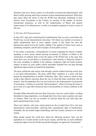 3
Therefore, that was a festive context, in a favorably reviewed Lula Administration, with
Brazil swiftly growing and living a moment of great international projection. When they
take notice about the choice to host the World Cup, Brazilians celebrated, as they
foresaw more investments to the Country, an increase in the number of tourists,
international projection, as well as the modernization of Brazil and general
improvement of its infrastructure, in order to be properly prepared to receive events of
that size.
2) The June 2013 Demonstrations
In June 2013, days prior and during the Confederations Cup, an event a year before the
World Cup, several demonstrations took place. The theme was initially an increase in
public transportation fares in some capitals, mainly in São Paulo, but soon the
phenomenon spread across the country, adding to the agenda of claims issues such as
combating corruption, and the lack of quality of most public services.
It was noted, in particular, a dissatisfaction of society regarding the choices of public
spending, as news stories started showing investments of billions of dollars in the
construction of stadiums built to host the games of the World Cup, at the same time
when there were several delays in infrastructure works directly or indirectly related to
the event, including, in addition to the stadiums, overpasses, light rail transit systems,
airports. In those six years, public schools and public hospitals have not gone through
significant improvements as noted by the population.
The press, politicians and society went through a period without knowing exactly how
to act about demonstrations. The press called them vandalism at a point, and then
praised the demonstrations at another. Politicians, ditto. They waited as much as they
could to take effective decisions about the way in which the State would deal with the
protests. And the population that was not involved in the demonstrations lived periods
of uncertainty, a feeling of somewhat "bad atmosphere", afraid of leaving the house to
go to work or to open their businesses due to the possibility of violence outbursts in the
protests.
President Dilma Rousseff and most State Governors, however, acted calmly, avoiding
bloodshed in large proportions, even though there have been some casualties and cases
of violence. There was also an overflow of criticism about the way both sides (the
police and protesters) have acted.
There were radicals, with more violent protests by the so-called black blocs, but most
demonstrators acted peacefully, enforcing their constitutional right of manifestation.
Gradually, the movements began diminishing, until the Country returned to its normal
routine.
Many people around the world have asked the following question: How can the
population of a Country known as the soccer country, and that has so much celebrated
earning the right to host the World Cup and the Olympics, be against the Tournament?
 