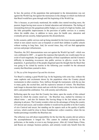 4
In fact, the portion of the population that participated in the demonstration was not
against the World Cup, but against the moroseness in the changes in which was believed
that Brazil would have gone through until the beginning of the World Cup.
This is because, as previously mentioned, the middle class started traveling more, the
poorest, began having more access to formal education and information. The feeling of
mismatching between the gargantuan public budget, as a result of a high tax burden, and
the little perceptible improvements in the provision of public services in a country
where the middle class, in addition to taxes, pays for health care, education and
eventually private security, helped generate this dissatisfaction.
In this scenario, public services end up being intended for the lower income population,
which in turn cannot receive care at hospitals or enroll their children in public schools
without waiting in long lines. And, for several times, they will not find appropriate
services and proper infrastructure.
Therefore, the 2013 demonstrations were not against the World Cup itself - which was
very celebrated in 2007 –, or against the expenses that typically one would expect for an
event of such magnitude, but against the quality of these expenditures and the Country's
difficulty in translating investments into public services in effective results for the
population. A good portion of the people chagrined upon the thought that the Brazil that
was going to be visited by tourists in the following year wouldn't be the advanced
country that Brazilians yearned to show.
3) The joy of the Integration Cup and the elections
Yet Brazil is making a good World Cup. In the beginning with some fear, without the
same euphoria and excitement shown by the population when the Country played
tournaments in other countries. Now, halfway through the tournament, with the joy due
to many goals, the excited fans, and the expressive amount of visitors. The Brazilians
took longer to decorate their streets and cars with the Country colors, but in the end they
did it, and joined the celebration. Yet, with serenity and reflection.
Reflecting upon the ways that the Country has taken, upon the results of this cultural
feature by which the country stood out – the Brazilian way, marked by tolerance in
ethical terms –, and also for features like leaving things to the last minute, and not
planning in advance. The Country wonders what are the advantages of being the country
of Carnival and soccer, and wonders whether it would not be possible to be the Country
of also Carnival and soccer, but standing out for aspects such as the quality of public
services, which could be close to those Scandinavian welfare countries, where the tax
burden percentage resembles the Brazilian one.
The reflection was still about responsibility for the fact that the country did not achieve
the accomplishments it longed for. This cannot be credited exclusively to the
politicians, or the media, or even to any foreign power. After all, United States, China,
and Russia are strategic business partners, and certainly would only benefit from the
 