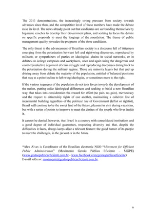 6
The 2013 demonstrations, the increasingly strong pressure from society towards
advances since then, and the competitive level of these numbers have made the debate
raise its level. The news already point out that candidates are surrounding themselves by
big-name coaches to develop their Government plans, and seeking to focus the debate
on specific proposals to meet the longings of the population. The theme of public
management quality pervades the programs of the three candidates.
The only threat to the advancement of Brazilian society is a discourse full of bitterness
emerging from the polarization between left and right-wing discourses, reproduced by
militants or sympathizers of parties or ideological chains in social networks, or in
debates on college campuses and workplaces, once and again using the dangerous and
counterproductive argument of class struggle and reproducing discourses dating back to
the polarization during the military regime. Those are minority layers but that end up
driving away from debate the majority of the population, entitled of balanced positions
that may at a point incline to left-wing ideologies, or sometimes more to the right.
If the various segments of the population do not join forces towards the development of
the nation, putting aside ideological differences and seeking to build a new Brazilian
way, that takes into consideration the reward for effort (no pain, no gain), meritocracy
and the respect to citizenship rights of one another, maintaining a coherent line of
incremental building regardless of the political line of Government (leftist or rightist),
Brazil will continue to be the sweet land of the future, pleasant to visit during vacations,
but with a series of points to improve to meet the desires of the people who lives inside
it.
It cannot be denied, however, that Brazil is a country with consolidated institutions and
a good degree of individual guarantees, respecting diversity and that, despite the
difficulties it faces, always keeps alive a relevant feature: the good humor of its people
to meet the challenges, in the present or in the future.
*Alex Alves is Coordinator of the Brazilian electronic NGO “Movement for Efficient
Public Administration” (Movimento Gestão Pública Eficiente – MGPE)
(www.gestaopublicaeficiente.com.br - www.facebook.com/gestaopublicaeficiente).
E-mail address: movimento@gestaopublicaeficiente.com.br.
 