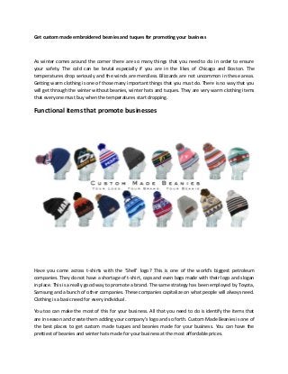 Get custom made embroidered beanies and tuques for promoting your business
As winter comes around the corner there are so many things that you need to do in order to ensure
your safety. The cold can be brutal especially if you are in the likes of Chicago and Boston. The
temperatures drop seriously and the winds are merciless. Blizzards are not uncommon in these areas.
Getting warm clothing is one of those many important things that you must do. There is no way that you
will get through the winter without beanies, winter hats and tuques. They are very warm clothing items
that everyone must buy when the temperatures start dropping.
Functional items that promote businesses
Have you come across t-shirts with the ‘Shell’ logo? This is one of the world’s biggest petroleum
companies. They do not have a shortage of t-shirt, caps and even bags made with their logo and slogan
in place. This is a really good way to promote a brand. The same strategy has been employed by Toyota,
Samsung and a bunch of other companies. These companies capitalize on what people will always need.
Clothing is a basic need for every individual.
You too can make the most of this for your business. All that you need to do is identify the items that
are in season and create them adding your company’s logo and so forth. Custom Made Beanies is one of
the best places to get custom made tuques and beanies made for your business. You can have the
prettiest of beanies and winter hats made for your business at the most affordable prices.
 