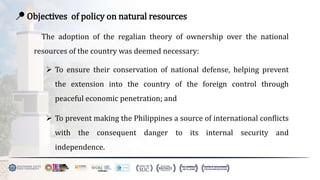 📍 Objectives of policy on natural resources
The adoption of the regalian theory of ownership over the national
resources of the country was deemed necessary:
 To ensure their conservation of national defense, helping prevent
the extension into the country of the foreign control through
peaceful economic penetration; and
 To prevent making the Philippines a source of international conflicts
with the consequent danger to its internal security and
independence.
 