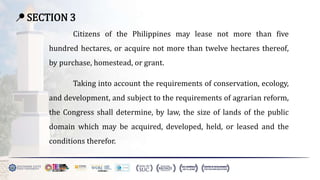 📍 SECTION 3
Citizens of the Philippines may lease not more than five
hundred hectares, or acquire not more than twelve hectares thereof,
by purchase, homestead, or grant.
Taking into account the requirements of conservation, ecology,
and development, and subject to the requirements of agrarian reform,
the Congress shall determine, by law, the size of lands of the public
domain which may be acquired, developed, held, or leased and the
conditions therefor.
 