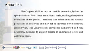 📍 SECTION 4
The Congress shall, as soon as possible, determine, by law, the
specific limits of forest lands and national parks, marking clearly their
boundaries on the ground. Thereafter, such forest lands and national
parks shall be conserved and may not be increased nor diminished,
except by law. The Congress shall provide for such period as it may
determine, measures to prohibit logging in endangered forests and
watershed areas.
 