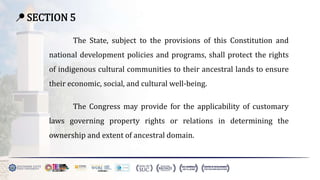 📍 SECTION 5
The State, subject to the provisions of this Constitution and
national development policies and programs, shall protect the rights
of indigenous cultural communities to their ancestral lands to ensure
their economic, social, and cultural well-being.
The Congress may provide for the applicability of customary
laws governing property rights or relations in determining the
ownership and extent of ancestral domain.
 