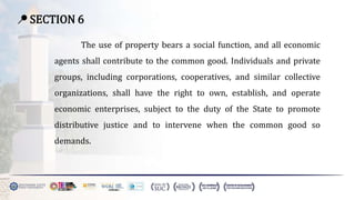 📍 SECTION 6
The use of property bears a social function, and all economic
agents shall contribute to the common good. Individuals and private
groups, including corporations, cooperatives, and similar collective
organizations, shall have the right to own, establish, and operate
economic enterprises, subject to the duty of the State to promote
distributive justice and to intervene when the common good so
demands.
 