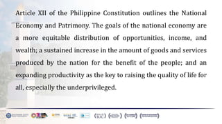 Article XII of the Philippine Constitution outlines the National
Economy and Patrimony. The goals of the national economy are
a more equitable distribution of opportunities, income, and
wealth; a sustained increase in the amount of goods and services
produced by the nation for the benefit of the people; and an
expanding productivity as the key to raising the quality of life for
all, especially the underprivileged.
 
