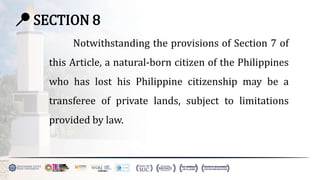 📍 SECTION 8
Notwithstanding the provisions of Section 7 of
this Article, a natural-born citizen of the Philippines
who has lost his Philippine citizenship may be a
transferee of private lands, subject to limitations
provided by law.
 