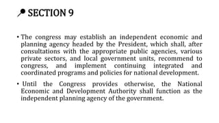 📍 SECTION 9
• The congress may establish an independent economic and
planning agency headed by the President, which shall, after
consultations with the appropriate public agencies, various
private sectors, and local government units, recommend to
congress, and implement continuing integrated and
coordinated programs and policies for national development.
• Until the Congress provides otherwise, the National
Economic and Development Authority shall function as the
independent planning agency of the government.
 