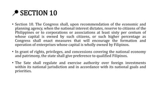 📍 SECTION 10
• Section 10. The Congress shall, upon recommendation of the economic and
planning agency, when the national interest dictates, reserve to citizens of the
Philippines or to corporations or associations at least sixty per centum of
whose capital is owned by such citizens, or such higher percentage as
Congress shall enact measures that will encourage the formation and
operation of enterprises whose capital is wholly owned by Filipinos.
• In grant of rights, privileges, and concessions covering the national economy
and patrimony, the state shall give preference to qualified Filipinos.
• The Sate shall regulate and exercise authority over foreign investments
within its national jurisdiction and in accordance with its national goals and
priorities.
 