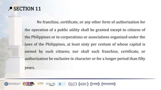 📍 SECTION 11
No franchise, certificate, or any other form of authorization for
the operation of a public utility shall be granted except to citizens of
the Philippines or to corporations or associations organized under the
laws of the Philippines, at least sixty per centum of whose capital is
owned by such citizens; nor shall such franchise, certificate, or
authorization be exclusive in character or for a longer period than fifty
years.
 