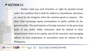 📍 SECTION 11
Neither shall any such franchise or right be granted except
under the condition that it shall be subject to amendment, alteration,
or repeal by the Congress when the common good so requires. The
State shall encourage equity participation in public utilities by the
general public. The participation of foreign investors in the governing
body of any public utility enterprise shall be limited to their
proportionate share in its capital, and all the executive and managing
officers of such corporation or association must be citizens of the
Philippines.
 