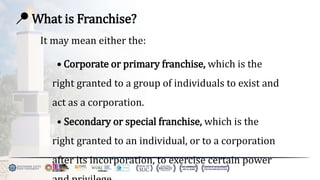 📍 What is Franchise?
It may mean either the:
• Corporate or primary franchise, which is the
right granted to a group of individuals to exist and
act as a corporation.
• Secondary or special franchise, which is the
right granted to an individual, or to a corporation
after its incorporation, to exercise certain power
 