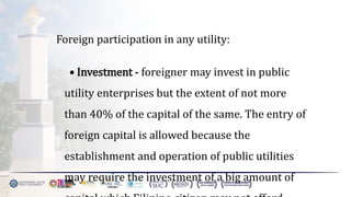 Foreign participation in any utility:
• Investment - foreigner may invest in public
utility enterprises but the extent of not more
than 40% of the capital of the same. The entry of
foreign capital is allowed because the
establishment and operation of public utilities
may require the investment of a big amount of
 