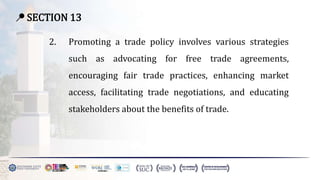 📍 SECTION 13
2. Promoting a trade policy involves various strategies
such as advocating for free trade agreements,
encouraging fair trade practices, enhancing market
access, facilitating trade negotiations, and educating
stakeholders about the benefits of trade.
 