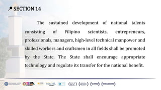 📍 SECTION 14
The sustained development of national talents
consisting of Filipino scientists, entrepreneurs,
professionals, managers, high-level technical manpower and
skilled workers and craftsmen in all fields shall be promoted
by the State. The State shall encourage appropriate
technology and regulate its transfer for the national benefit.
 