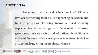 📍 SECTION 14
Promoting the national talent pool of Filipinos
involves showcasing their skills, supporting education and
training programs, fostering innovation, and creating
opportunities for career growth. Collaboration between
government, private sector, and educational institutions is
essential for sustainable development in various fields like
arts, technology, entrepreneurship, and more.
 