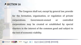 📍 SECTION 16
The Congress shall not, except by general law, provide
for the formation, organization, or regulation of private
corporations. Government-owned or controlled
corporations may be created or established by special
charters in the interest of the common good and subject to
the test of economic viability.
 