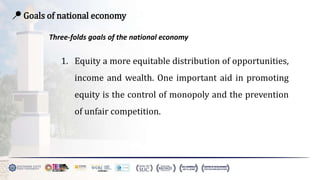 📍 Goals of national economy
Three-folds goals of the national economy
1. Equity a more equitable distribution of opportunities,
income and wealth. One important aid in promoting
equity is the control of monopoly and the prevention
of unfair competition.
 