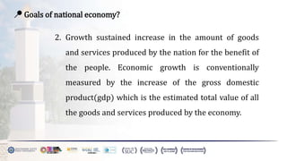 📍 Goals of national economy?
2. Growth sustained increase in the amount of goods
and services produced by the nation for the benefit of
the people. Economic growth is conventionally
measured by the increase of the gross domestic
product(gdp) which is the estimated total value of all
the goods and services produced by the economy.
 