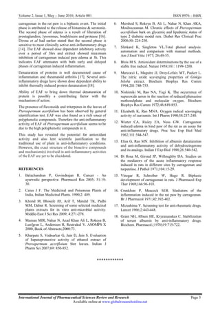 Volume 2, Issue 1, May – June 2010; Article 001 ISSN 0976 – 044X
International Journal of Pharmaceutical Sciences Review and Research Page 5
Available online at www.globalresearchonline.net
carrageenan in the rat paw is a biphasic event. The initial
phase is attributed to the release of histamine & serotonin.
The second phase of edema is a result of liberation of
prostaglandins, lysosomes, bradykinins and protease [16].
Dirosa et al had earlier stated that the second phase is
sensitive to most clinically active anti-inflammatory drugs
[14]. The EAF showed dose dependent inhibitory activity
over a period of 3hrs and extract showed maximum
inhibition of carrageenan induced paw edema at 3h. This
indicates EAF attenuates with both early and delayed
phases of carrageenan induced inflammation.
Denaturation of proteins is well documented cause of
inflammation and rheumatoid arthritis [17]. Several anti-
inflammatory drugs have shown dose dependent ability to
inhibit thermally induced protein denaturation [18].
Ability of EAF to bring down thermal denaturation of
protein is possibly a contributing factor with the
mechanism of action.
The presence of flavonoids and triterpenes in the leaves of
Pterospermum acerifolium has been observed by general
identification test. EAF was also found as a rich souce of
polyphenolic compounds. Therefore the anti-inflammatory
activity of EAF of Pterospermum acerifolium seems to be
due to the high polyphenolic compounds in it.
This study has revealed the potential for antioxidant
activity and also lent scientific justification to the
traditional use of plant in anti-inflammatory conditions.
However, the exact structure of the bioactive compounds
and mechanism(s) involved in anti-inflammatory activities
of the EAF are yet to be elucidated.
REFERENCES
1. Balachandran P, Govindrajan R. Cancer - An
ayurvedic perspective. Pharmacol Res 2005; 51:19-
30.
2. Caius J F. The Medicinal and Poisonous Plants of
India, Indian Medicinal Plants. 1990;2: 489.
3. Khond M, Bhosale JD, Arif T, Mandal TK, Padhi
MM, Dabur R. Screening of some selected medicinal
plants extracts for in vitro anti-microbial activity.
Middle-East J Sci Res 2009; 4:271-278.
4. Mamun MIR, Nahar N, Azad Khan Ali L, Rokeya B,
Lunfgren L, Andersson R, Reutrakul V. ASOMPS X
2000, Book of Abstracts;2000:73.
5. Kharpate S, Vadnerkar G, Jain D, Jain S. Evaluation
of hepatoprotective activity of ethanol extract of
Pterospermum acerifloium Ster leaves. Indian J
Pharm Sci 2007;69: 850-852.
6. Murshed S, Rokeya B, Ali L, Nahar N, Khan AKA,
Mosihuzzaman M. Chronic effects of Pterospermum
acerifolium bark on glycemic and lipedemic status of
type 2 diabetic model rats. Diabet Res Clinical Prac
2000;50: 224-230.
7. Slinkard K, Singleton VL.Total phenol analysis:
automation and comparison with manual methods.
Am J Enol Vitic 1977; 28:49-55.
8. Blois M S. Antioxidant determinations by the use of a
stable free radical. Nature 1958;181: 1199-1200.
9. Marcocci L, Maguire JJ, Droy-Lefaix MT, Packer L.
The nitric oxide scavenging properties of Ginkgo
biloba extract. Biochem Biophys Res Comm
1994;201:748-755.
10. Nishimiki M, Rao NA, Yagi K. The occurrence of
superoxide anion in the reaction of reduced phenazine
methosulphate and molecular oxygen. Biochem
Biophys Res Comm 1972;46:849-853.
11. Elizabeth K, Rao MNA. Oxygen radical scavenging
activity of curcumin. Int J Pharm 1990;58:237-240.
12. Winter CA, Risley EA, Nuss GW. Carrageenan
induced edema in hind paw of the rat as an assay for
anti-inflammatory drugs. Proc Soc Exp Biol Med
1962;111:544-547.
13. Elias G, Rao MN. Inhibition of albumin denaturation
and anti-inflammatory activity of dehydrozingerone
and its analogs. Indian J Exp Biol 1988;26:540-542.
14. Di Rosa M, Giroud JP, Willoughby DA. Studies on
the mediators of the acute inflammatory response
induced in rats in different sites by carrageenan and
turpentine. J Pathol 1971;104:15-29.
15. Vinegar R, Schreiber W, Hugo R. Biphasic
development of carrageenan in rats. J Pharmacol Exp
Ther 1969;166:96-103.
16. Crunkhon P, Meacock SER. Mediators of the
inflammation induced in the rat paw by carrageenan.
Br J Pharmacol 1971;42:392-402.
17. Mizushima Y. Screening test for anti-rheumatic drugs.
Lancet 1966;2:443-448.
18. Grant NH, Album HE, Kryzanauskas C. Stabilization
of serum albumin by anti-inflammatory drugs.
Biochem. Pharmacol.(1970)19:715-722.
************
 