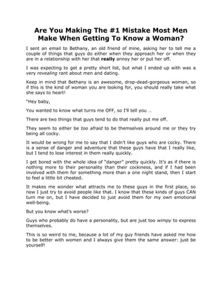 Are You Making The #1 Mistake Most Men
    Make When Getting To Know a Woman?
I sent an email to Bethany, an old friend of mine, asking her to tell me a
couple of things that guys do either when they approach her or when they
are in a relationship with her that really annoy her or put her off.

I was expecting to get a pretty short list, but what I ended up with was a
very revealing rant about men and dating.

Keep in mind that Bethany is an awesome, drop-dead-gorgeous woman, so
if this is the kind of woman you are looking for, you should really take what
she says to heart!

“Hey baby,

You wanted to know what turns me OFF, so I’ll tell you …

There are two things that guys tend to do that really put me off.

They seem to either be too afraid to be themselves around me or they try
being all cocky.

It would be wrong for me to say that I didn’t like guys who are cocky. There
is a sense of danger and adventure that these guys have that I really like,
but I tend to lose interest in them really quickly.

I get bored with the whole idea of “danger” pretty quickly. It’s as if there is
nothing more to their personality than their cockiness, and if I had been
involved with them for something more than a one night stand, then I start
to feel a little bit cheated.

It makes me wonder what attracts me to these guys in the first place, so
now I just try to avoid people like that. I know that these kinds of guys CAN
turn me on, but I have decided to just avoid them for my own emotional
well-being.

But you know what’s worse?

Guys who probably do have a personality, but are just too wimpy to express
themselves.

This is so weird to me, because a lot of my guy friends have asked me how
to be better with women and I always give them the same answer: just be
yourself!
 
