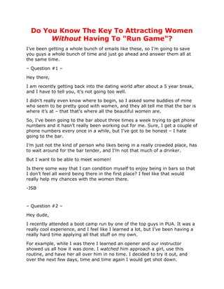 Do You Know The Key To Attracting Women
       Without Having To "Run Game"?
I’ve been getting a whole bunch of emails like these, so I’m going to save
you guys a whole bunch of time and just go ahead and answer them all at
the same time.

– Question #1 –

Hey there,

I am recently getting back into the dating world after about a 5 year break,
and I have to tell you, it’s not going too well.

I didn’t really even know where to begin, so I asked some buddies of mine
who seem to be pretty good with women, and they all tell me that the bar is
where it’s at – that that’s where all the beautiful women are.

So, I’ve been going to the bar about three times a week trying to get phone
numbers and it hasn’t really been working out for me. Sure, I get a couple of
phone numbers every once in a while, but I’ve got to be honest – I hate
going to the bar.

I’m just not the kind of person who likes being in a really crowded place, has
to wait around for the bar tender, and I’m not that much of a drinker.

But I want to be able to meet women!

Is there some way that I can condition myself to enjoy being in bars so that
I don’t feel all weird being there in the first place? I feel like that would
really help my chances with the women there.

-JSB



– Question #2 –

Hey dude,

I recently attended a boot camp run by one of the top guys in PUA. It was a
really cool experience, and I feel like I learned a lot, but I’ve been having a
really hard time applying all that stuff on my own.

For example, while I was there I learned an opener and our instructor
showed us all how it was done. I watched him approach a girl, use this
routine, and have her all over him in no time. I decided to try it out, and
over the next few days, time and time again I would get shot down.
 