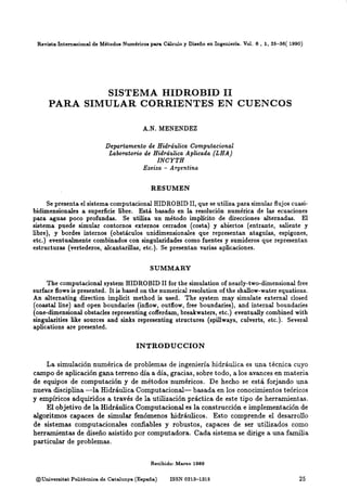 Revista Internacionalde Métodos Numéricos para Cálculo y Diseño en Ingeniería. Vol. 6 , 1, 25-36( 1990)
SISTEMA HIDROBID 11
PARA SIMULAR CORRIENTES EN CUENCOS
A.N. MENENDEZ
Departamento de Hidráulica Computacional
Labo~atoriode Hid~áulicaAplicada (LHA)
INCYTH
Ezeiza - Argentina
RESUMEN
Se presenta el sistema computacional HIDROBID11,que se utiliza para simular flujoscuasi-
bidimensionales a superficie libre. Está basado en la resolución numérica de las ecuaciones
para aguas poco profundas. Se utiliza un método implícito de direcciones alternadas. El
sistema puede simular contornos externos cerrados (costa) y abiertos (entrante, saliente y
libre), y bordes internos (obstáculos unidimensionales que representan ataguias, espigones,
etc.) eventualmente combinados con singularidades como fuentes y sumideros que representan
estructuras (vertederos, alcantarillas, etc.). Se presentan varias aplicaciones.
SUMMARY
The computacional system HIDROBID 11for the simulation of nearly-two-dimensionalfree
surface flows is presented. It is based on the numerical resolution of the shallow-waterequations.
An alternating direction implicit method is used. The system may simulate external closed
(coastal line) and open boundaries (inflow, outflow, free boundaries), and internal boundaries
(one-dimensional obstacles representing cofferdam, breakwaters, etc.) eventualiy combined with
singularities like sources and sinks representing structures (spillways, culverts, etc.). Severa1
aplications are presented.
INTRODUCCION
La simulación numérica de problemas de ingeniería hidráulica es una técnica cuyo
campo de aplicación gana terreno día a día, gracias, sobre todo, a los avances en materia
de equipos de computación y de métodos'numéricos. De hecho se está forjando una
nueva disciplina -la Hidráulica Computacional- basada en los conocimientos teóricos
y empíricos adquiridos a través de la utilización práctica de este tipo de herramientas.
El objetivo de la Hidráulica Computacional es la construcción e implementación de
algoritmos capaces de simular fenómenos hidráulicos. Esto comprende el desarrollo
de sistemas computaciondes confiables y robustos, capaces de ser utilizados como
herramientas de diseño asistido por computadora. Cada sistema se dirige a una familia
particular de problemas.
Recibido: Mareo 1989
OUniversitst Polit&cnicade Catalunya (España) ISSN 0213-1315
 