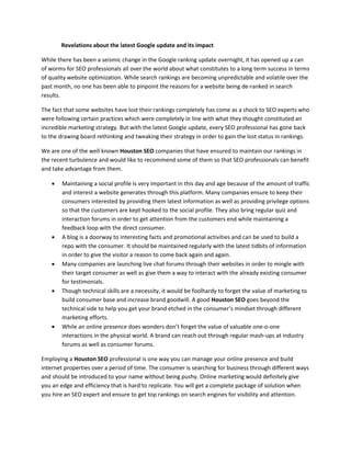 Revelations about the latest Google update and its impact

While there has been a seismic change in the Google ranking update overnight, it has opened up a can
of worms for SEO professionals all over the world about what constitutes to a long term success in terms
of quality website optimization. While search rankings are becoming unpredictable and volatile over the
past month, no one has been able to pinpoint the reasons for a website being de-ranked in search
results.

The fact that some websites have lost their rankings completely has come as a shock to SEO experts who
were following certain practices which were completely in line with what they thought constituted an
incredible marketing strategy. But with the latest Google update, every SEO professional has gone back
to the drawing board rethinking and tweaking their strategy in order to gain the lost status in rankings.

We are one of the well known Houston SEO companies that have ensured to maintain our rankings in
the recent turbulence and would like to recommend some of them so that SEO professionals can benefit
and take advantage from them.

       Maintaining a social profile is very important in this day and age because of the amount of traffic
        and interest a website generates through this platform. Many companies ensure to keep their
        consumers interested by providing them latest information as well as providing privilege options
        so that the customers are kept hooked to the social profile. They also bring regular quiz and
        interaction forums in order to get attention from the customers end while maintaining a
        feedback loop with the direct consumer.
       A blog is a doorway to interesting facts and promotional activities and can be used to build a
        repo with the consumer. It should be maintained regularly with the latest tidbits of information
        in order to give the visitor a reason to come back again and again.
       Many companies are launching live chat forums through their websites in order to mingle with
        their target consumer as well as give them a way to interact with the already existing consumer
        for testimonials.
       Though technical skills are a necessity, it would be foolhardy to forget the value of marketing to
        build consumer base and increase brand goodwill. A good Houston SEO goes beyond the
        technical side to help you get your brand etched in the consumer’s mindset through different
        marketing efforts.
       While an online presence does wonders don’t forget the value of valuable one-o-one
        interactions in the physical world. A brand can reach out through regular mash-ups at industry
        forums as well as consumer forums.

Employing a Houston SEO professional is one way you can manage your online presence and build
internet properties over a period of time. The consumer is searching for business through different ways
and should be introduced to your name without being pushy. Online marketing would definitely give
you an edge and efficiency that is hard to replicate. You will get a complete package of solution when
you hire an SEO expert and ensure to get top rankings on search engines for visibility and attention.
 