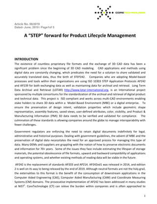 Article No. 06/2019
Dated- June, 2019 / Page1of 5
1
A STEP forward for Product Lifecycle Management
INTRODUCTION
The existence of countless proprietary file formats and the exchange of 3D CAD data has been a
significant problem since the beginning of 3D CAD modeling. CAD applications and methods using
digital data are constantly changing, which predicates the need for a solution to share validated and
accurately translated data, thus the birth of STEP242. Companies who are adopting Model-based
processes and tools within their organizations are using ISO 10303 STEP Application Protocols AP242
and AP239 for both exchanging data as well as maintaining data for archival and retrieval. Long Term
Data Archival and Retrieval (LOTAR) http://www.lotar-international.org, is an International project
sponsored by multiple consortiums for the standardization of the archival and retrieval of digital product
and technical data. This project is ISO compliant and works across multi-CAD environments enabling
stake holders to share 3D data within a Model-Based Environment (MBE) or a digital enterprise. To
ensure the preservation of design intent; validation properties which include geometric shape
representation, assembly features, saved views, user-defined attributes, color, visibility, and Product &
Manufacturing Information (PMI) 3D data needs to be verified and validated for compliance. The
culmination of these standards is allowing companies around the globe to manage interoperability with
fewer challenges.
Government regulators are enforcing the need to retain digital documents indefinitely for legal,
administrative and historical purposes. Dealing with government guidelines, the advent of MBE and the
preservation of digital data necessitates the need for an approved process for managing this type of
data. Many OEMs and suppliers are grappling with the notion of how to preserve electronic documents
and information for 70+ years. Some of the issues they face include estimating the lifespan of storage
materials, the potential obsolescence of file formats, upward and backward compatibility of applications
and operating systems, and whether existing methods of reading data will be viable in the future.
AP242 is the replacement of standards AP203 and AP214. AP242ed1 was released in 2014, and edition
2 is well on its way to being released by the end of 2019. Although neutral formats are not the holy grail,
the externalities to this format is the benefit of the consumption of downstream applications in the
Computer Aided Engineering (CAE), Computer Aided Manufacturing (CAM) and Coordinate Measuring
Systems (CM) domains. The provocative implementation of AP242 has been addressed in many studies
at NIST1
. CoreTechnologie (CT) can releve the burden within companies and is often approached to
 