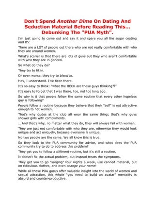 Don't Spend Another Dime On Dating And
    Seduction Material Before Reading This...
           Debunking The "PUA Myth".
I'm just going to come out and say it and spare you all the sugar coating
and BS:
There are a LOT of people out there who are not really comfortable with who
they are around women.
What’s scarier is that there are lots of guys out they who aren’t comfortable
with who they are in general.
So what do they do?
They try to fit in.
Or even worse, they try to blend in.
Hey, I understand. I’ve been there.
It’s so easy to think: “what the HECK are these guys thinking?!”
It’s easy to forget that I was there, too, not too long ago.
So why is it that people follow the same routine that every other hopeless
guy is following?
People follow a routine because they believe that their "self" is not attractive
enough to hot women.
That's why dudes at the club all wear the same thing; that's why guys
shower girls with compliments.
… And that's why, no matter what they do, they will always fail with women.
They are just not comfortable with who they are, otherwise they would look
unique and act uniquely, because everyone is unique.
No two people are the same. We all know this is true.
So they look to the PUA community for advice, and what does the PUA
community try to do to address this problem?
They get you to follow a different routine, but it's still a routine.
It doesn't fix the actual problem, but instead treats the symptoms.
They get you to go “sarging” four nights a week, use canned material, put
on ridiculous clothes, and even change your name!
While all those PUA gurus offer valuable insight into the world of women and
sexual attraction, this whole "you need to build an avatar" mentality is
absurd and counter-productive.
 