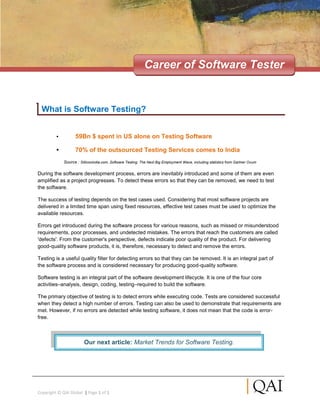 Career of Software Tester


 What is Software Testing?


         •         59Bn $ spent in US alone on Testing Software

         •         70% of the outsourced Testing Services comes to India
             Source : Silliconindia.com, Software Testing: The Next Big Employment Wave, including statistics from Gartner Ovum

During the software development process, errors are inevitably introduced and some of them are even
amplified as a project progresses. To detect these errors so that they can be removed, we need to test
the software.

The success of testing depends on the test cases used. Considering that most software projects are
delivered in a limited time span using fixed resources, effective test cases must be used to optimize the
available resources.

Errors get introduced during the software process for various reasons, such as missed or misunderstood
requirements, poor processes, and undetected mistakes. The errors that reach the customers are called
'defects'. From the customer's perspective, defects indicate poor quality of the product. For delivering
good-quality software products, it is, therefore, necessary to detect and remove the errors.

Testing is a useful quality filter for detecting errors so that they can be removed. It is an integral part of
the software process and is considered necessary for producing good-quality software.

Software testing is an integral part of the software development lifecycle. It is one of the four core
activities–analysis, design, coding, testing–required to build the software.

The primary objective of testing is to detect errors while executing code. Tests are considered successful
when they detect a high number of errors. Testing can also be used to demonstrate that requirements are
met. However, if no errors are detected while testing software, it does not mean that the code is error-
free.



                         Our next article: Market Trends for Software Testing.




Copyright © QAI Global | Page 1 of 1
 