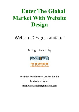 Enter The Global
Market With Website
      Design

Website Design standards

         Brought to you by




  For more awesomeness , chech out our
           Fantastic websites:
   http://www.webdesigninsalem.com
 