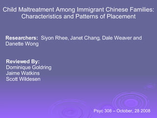 Child Maltreatment Among Immigrant Chinese Families: Characteristics and Patterns of Placement Researchers:   Siyon Rhee, Janet Chang, Dale Weaver and Danette Wong Reviewed By: Dominique Goldring Jaime Watkins Scott Wildesen Psyc 308 – October, 28 2008  