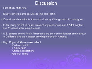 Discussion First study of its type  Study came to same results as Ima and Hohm Overall results similar to the study done by Change and his colleagues  In the study 18.9% of cases were of physical abuse and 27.4% neglect  and 11 cases were sexual abuse U.S. census shows Asian Americans are the second largest ethnic group  in California and also fastest growing minority in America  High Physical Abuse rates reflect  Cultural beliefs Family roles  Childs expectations  Gender  roles  