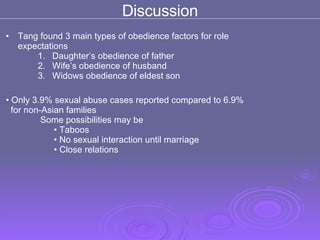 Discussion Tang found 3 main types of obedience factors for role expectations Daughter’s obedience of father Wife’s obedience of husband  Widows obedience of eldest son Only 3.9% sexual abuse cases reported compared to 6.9%  for non-Asian families    Some possibilities may be Taboos  No sexual interaction until marriage  Close relations  