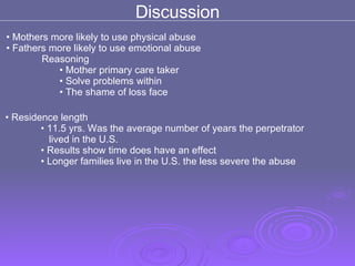 Mothers more likely to use physical abuse Fathers more likely to use emotional abuse  Reasoning Mother primary care taker  Solve problems within  The shame of loss face  Discussion Residence length  11.5 yrs. Was the average number of years the perpetrator  lived in the U.S.  Results show time does have an effect  Longer families live in the U.S. the less severe the abuse  
