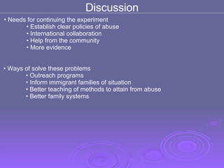 Discussion Needs for continuing the experiment Establish clear policies of abuse International collaboration Help from the community  More evidence  Ways of solve these problems  Outreach programs Inform immigrant families of situation Better teaching of methods to attain from abuse Better family systems  