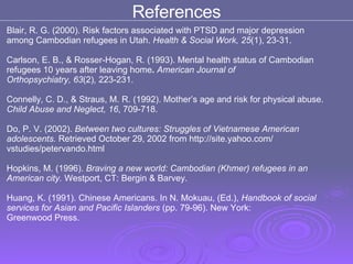 References Blair, R. G. (2000). Risk factors associated with PTSD and major depression  among Cambodian refugees in Utah.  Health & Social Work, 25 (1), 23-31.  Carlson, E. B., & Rosser-Hogan, R. (1993). Mental health status of Cambodian  refugees 10 years after leaving home .  American Journal of  Orthopsychiatry, 63 (2) ,  223-231.  Connelly, C. D., & Straus, M. R. (1992). Mother’s age and risk for physical abuse.  Child Abuse and Neglect, 16 , 709-718.  Do, P. V. (2002).  Between two cultures: Struggles of Vietnamese American  adolescents.  Retrieved October 29, 2002 from http://site.yahoo.com/  vstudies/petervando.html Hopkins, M. (1996).  Braving a new world: Cambodian (Khmer) refugees in an  American city.  Westport, CT: Bergin & Barvey.  Huang, K. (1991). Chinese Americans. In N. Mokuau, (Ed.),  Handbook of social services for Asian and Pacific Islanders  (pp. 79-96). New York:  Greenwood Press.  