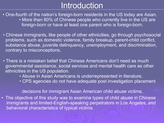 Introduction One-fourth of the nation’s foreign-born residents in the US today are Asian.  More than 80% of Chinese people who currently live in the US are  foreign-born or have at least one parent who is foreign-born. Chinese immigrants, like people of other ethnicities, go through psychosocial  problems, such as domestic violence, family breakup, parent-child conflict,  substance abuse, juvenile delinquency, unemployment, and discrimination,  contrary to misconceptions. There is a mistaken belief that Chinese Americans don’t need as much  governmental assistance, social services and mental health care as other  ethnicities in the US population.  Abuse in Asian Americans is underrepresented in literature. CPS agencies do not have adequate post investigation placement  decisions for immigrant Asian American child abuse victims. The objective of this study was to examine types of child abuse in Chinese  immigrants and limited-English-speaking perpetrators in Los Angeles, and  behavioral characteristics of typical victims. 