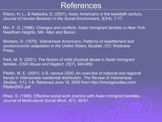 Kitano, H. L., & Nakaoka, S. (2001). Asian Americans in the twentieth century.  Journal of Human Behavior in the Social Environment, 3 (3/4), 7-17.  Min, P. G. (1998).  Changes and conflicts: Asian immigrant families in New York .  Needham Heights, MA: Allyn and Bacon.  Montero, D. (1979).  Vietnamese Americans: Patterns of resettlement and  socioeconomic adaptation in the United States . Boulder, CO: Westview  Press.  Park, M. S. (2001). The factors of child physical abuse in Asian immigrant  families.  Child Abuse and Neglect, 25 (7), 945-959.  Pfeifer, M. E. (2001). U.S. census 2000: An overview of national and regional  trends in Vietnamese residential distribution.  The Review of Vietnamese  Studies, 1 (1), 1-8. Retrieved June 16, 2005 from http://hmongstudies.com/  Pfeifer2001.pdf Rhee, S. (1996). Effective social work practice with Asian immigrant families. Journal of Multicultural Social Work ,  4 (1), 49-61.  References 
