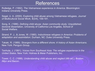 Rutledge, P. (1992).  The Vietnamese experience in America . Bloomington: Indiana University Press.  Segal, U. A. (2000). Exploring child abuse among Vietnamese refugees.  Journal  of Multicultural Social Work, 8 (3/4), 159-191.  Song, K. (1986).  Defining child abuse: Asian community study . Unpublished  doctoral dissertation, University of California Los Angeles, School of Social Welfare.  Strand, P. J., & Jones, W. (1985).  Indochinese refugees in America: Problems of  adaptation and assimilation . Durham, NC: Duke University Press.  Takaki, R. (1989).  Strangers from a different shore: A history of Asian Americans. New York: Penguin Group.  Tenhula, J. (1991).  Voices from Southeast Asia: The refugee experience in the  United States . New York: Holmes & Meier Publishers, Inc.  Tower, C. C. (1999).  Understanding child abuse and neglect  (4th ed.) .  Boston:  Allyn and Bacon.  References 