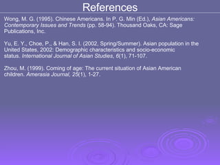 Wong, M. G. (1995). Chinese Americans. In P. G. Min (Ed.),  Asian Americans:  Contemporary Issues and Trends  (pp. 58-94). Thousand Oaks, CA: Sage  Publications, Inc.  Yu, E. Y., Choe, P., & Han, S. I. (2002, Spring/Summer). Asian population in the  United States, 2002: Demographic characteristics and socio-economic status.  International Journal of Asian Studies ,  6 (1), 71-107.  Zhou, M. (1999). Coming of age: The current situation of Asian American  children.  Amerasia Journal, 25 (1), 1-27.  References 