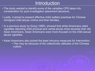 Introduction The study wanted to identify some of the variables CPS takes into  consideration for post investigation placement decisions.  Lastly, it aimed to present effective child welfare practices for Chinese  immigrant child abuse victims and their families. In a previous study by Gong (1985), showed that white Americans rated  vignettes depicting child physical and verbal abuse more severely than did  Asian Americans. Asian Americans were more focused on the child sexual  abuse vignettes.  Asian Americans also picked the least intrusive measures for intervention. This may be because of the collectivistic attitudes of the Chinese  culture. 