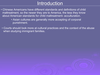 Chinese Americans have different standards and definitions of child  maltreatment, so the newer they are to America, the less they know  about American standards for child maltreatment- acculturation. Asian cultures are generally more accepting of corporal  punishment. Introduction Courts should look more at cultural practices and the context of the abuse  when studying immigrant families. 