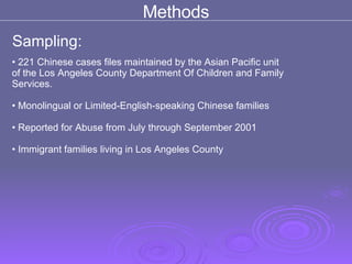 Methods Sampling: 221 Chinese cases files maintained by the Asian Pacific unit  of the Los Angeles County Department Of Children and Family  Services.  Monolingual or Limited-English-speaking Chinese families Reported for Abuse from July through September 2001 Immigrant families living in Los Angeles County 