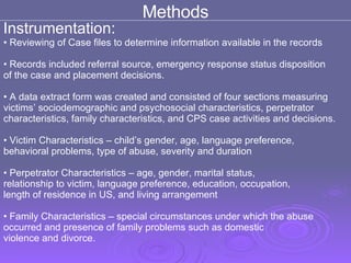 Methods Instrumentation: Reviewing of Case files to determine information available in the records Records included referral source, emergency response status disposition of the case and placement decisions.  A data extract form was created and consisted of four sections measuring  victims’ sociodemographic and psychosocial characteristics, perpetrator  characteristics, family characteristics, and CPS case activities and decisions. Victim Characteristics – child’s gender, age, language preference,  behavioral problems, type of abuse, severity and duration  Perpetrator Characteristics – age, gender, marital status,  relationship to victim, language preference, education, occupation,  length of residence in US, and living arrangement Family Characteristics – special circumstances under which the abuse  occurred and presence of family problems such as domestic  violence and divorce. 
